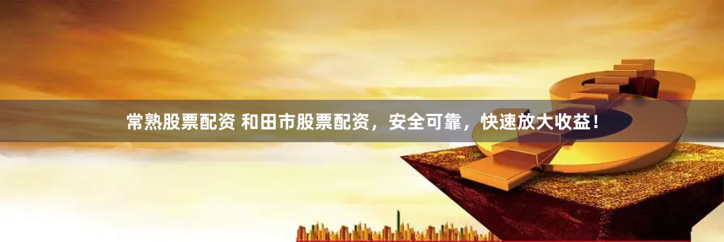 常熟股票配资 和田市股票配资，安全可靠，快速放大收益！