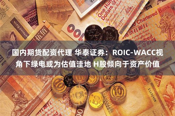 国内期货配资代理 华泰证券：ROIC-WACC视角下绿电或为估值洼地 H股倾向于资产价值