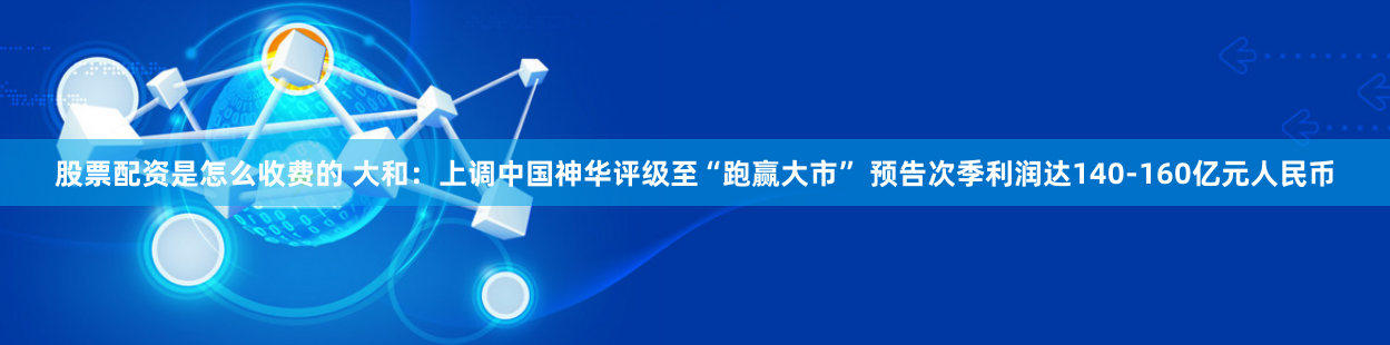 股票配资是怎么收费的 大和：上调中国神华评级至“跑赢大市” 预告次季利润达140-160亿元人民币