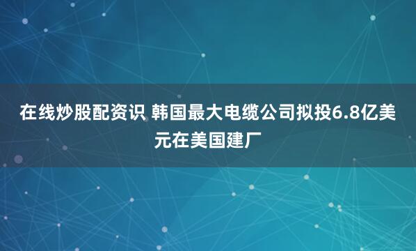 在线炒股配资识 韩国最大电缆公司拟投6.8亿美元在美国建厂