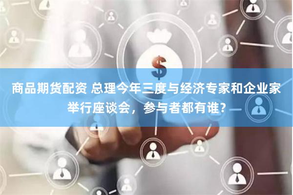商品期货配资 总理今年三度与经济专家和企业家举行座谈会，参与者都有谁？