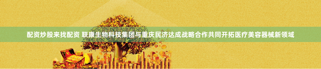 配资炒股来找配资 联康生物科技集团与重庆民济达成战略合作共同开拓医疗美容器械新领域