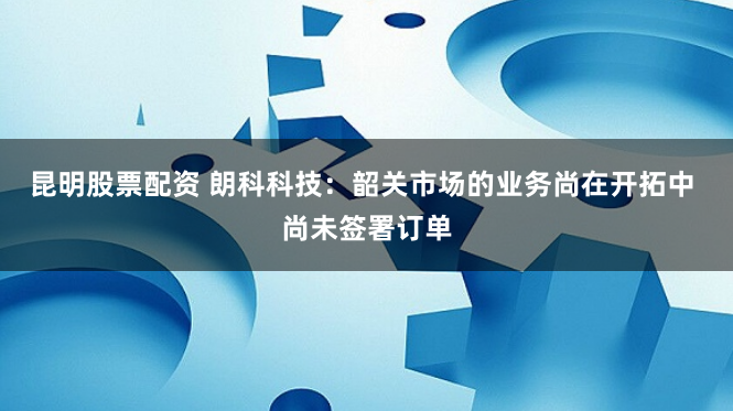 昆明股票配资 朗科科技：韶关市场的业务尚在开拓中 尚未签署订单