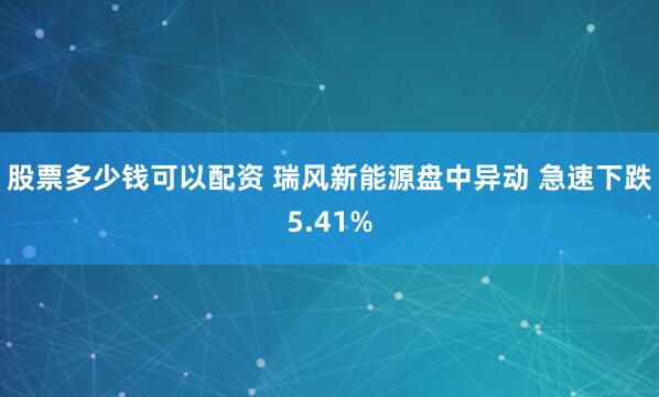 股票多少钱可以配资 瑞风新能源盘中异动 急速下跌5.41%