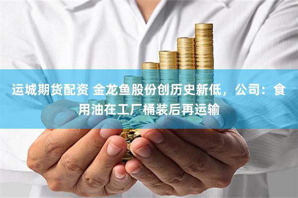 运城期货配资 金龙鱼股份创历史新低，公司：食用油在工厂桶装后再运输