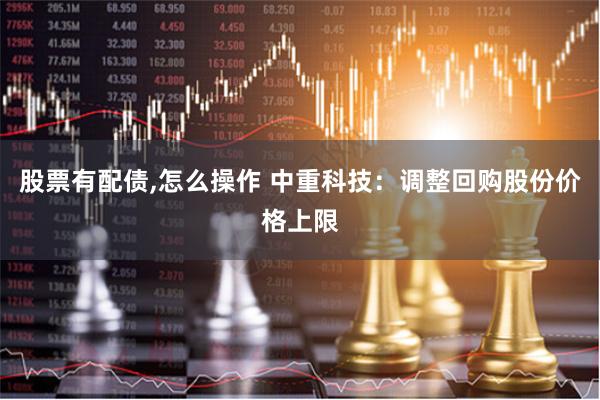 股票有配债,怎么操作 中重科技：调整回购股份价格上限