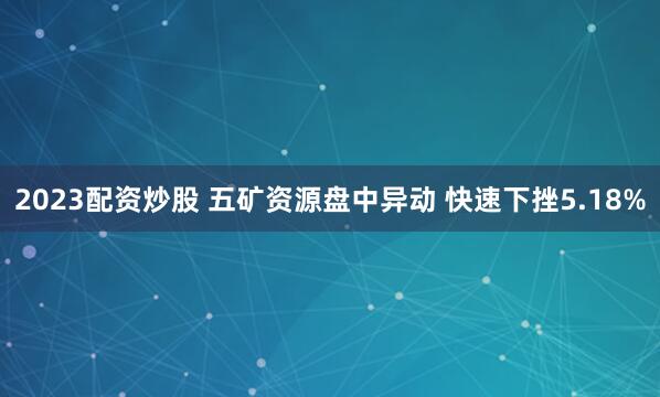 2023配资炒股 五矿资源盘中异动 快速下挫5.18%