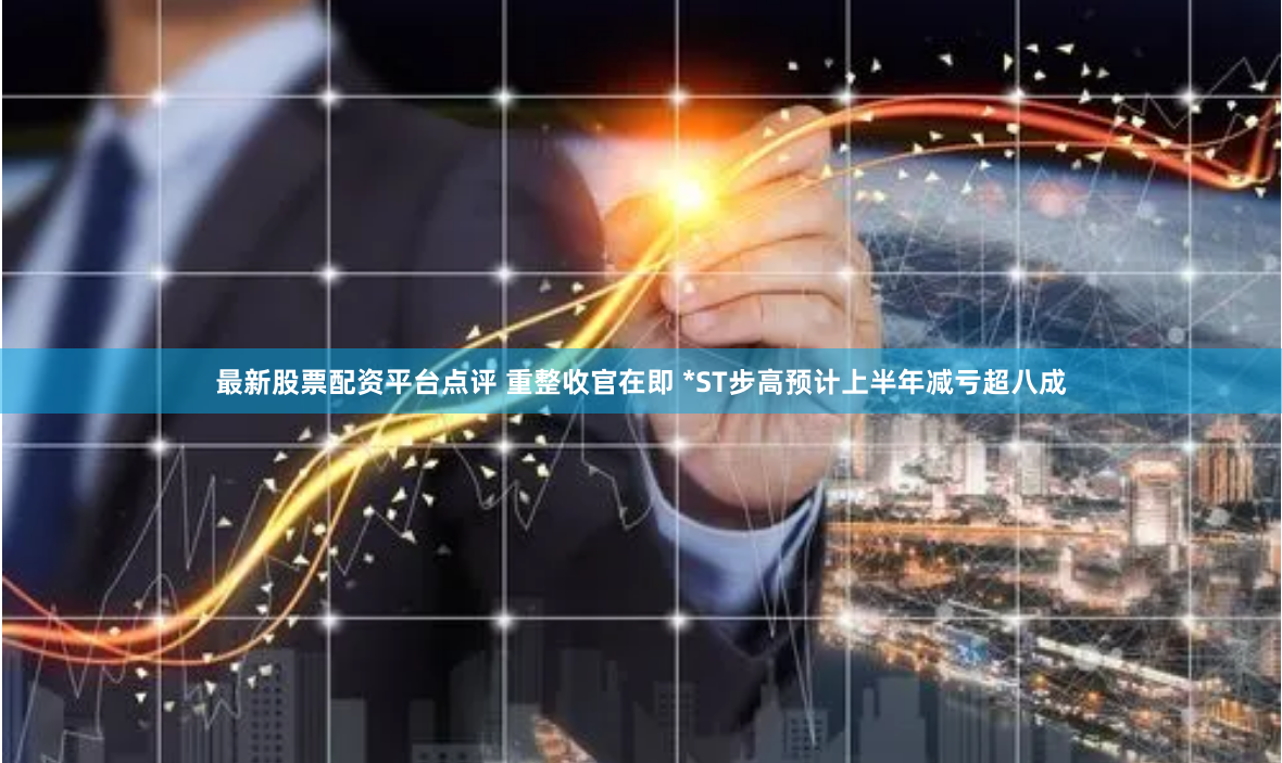 最新股票配资平台点评 重整收官在即 *ST步高预计上半年减亏超八成