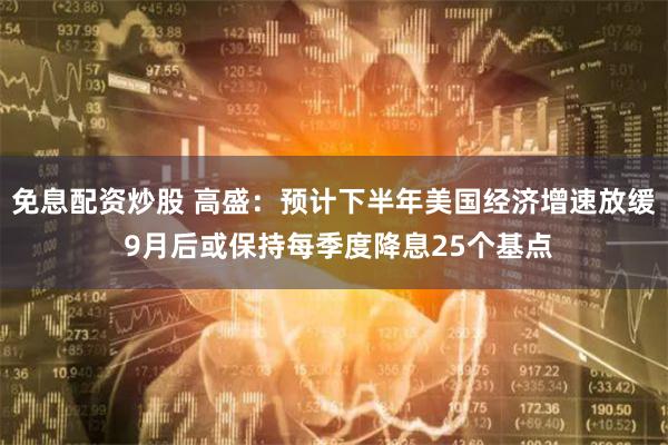 免息配资炒股 高盛：预计下半年美国经济增速放缓 9月后或保持每季度降息25个基点