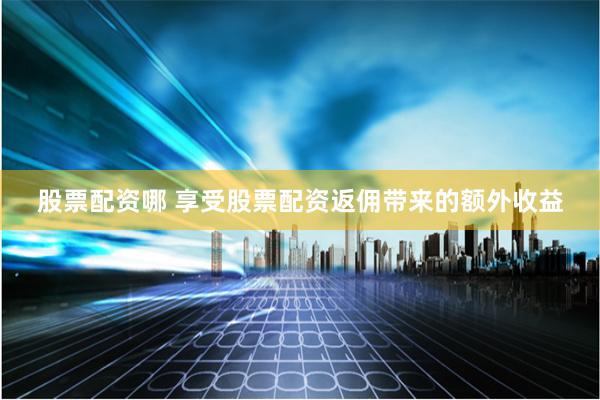 股票配资哪 享受股票配资返佣带来的额外收益
