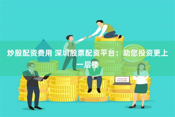 炒股配资费用 深圳股票配资平台：助您投资更上一层楼