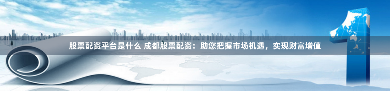 股票配资平台是什么 成都股票配资：助您把握市场机遇，实现财富增值