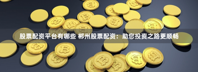 股票配资平台有哪些 郴州股票配资：助您投资之路更顺畅