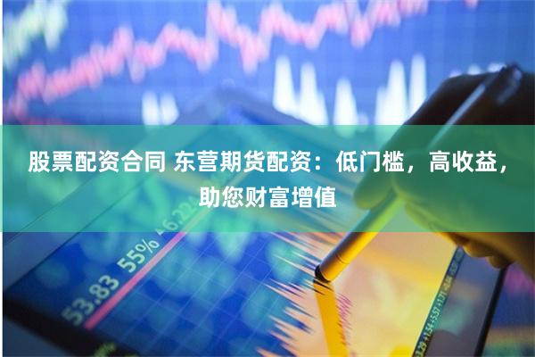 股票配资合同 东营期货配资：低门槛，高收益，助您财富增值