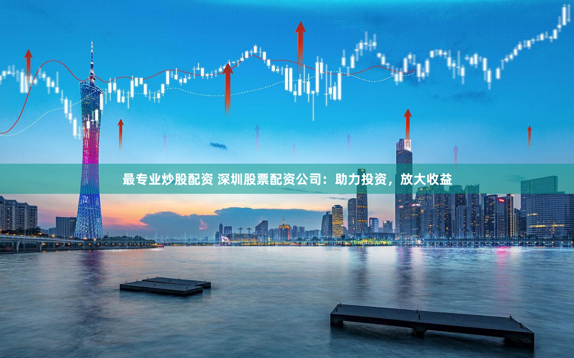 最专业炒股配资 深圳股票配资公司：助力投资，放大收益