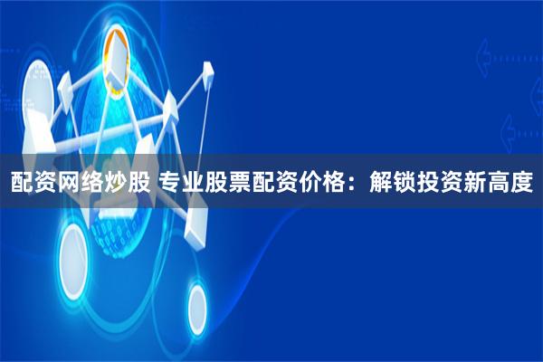 配资网络炒股 专业股票配资价格：解锁投资新高度