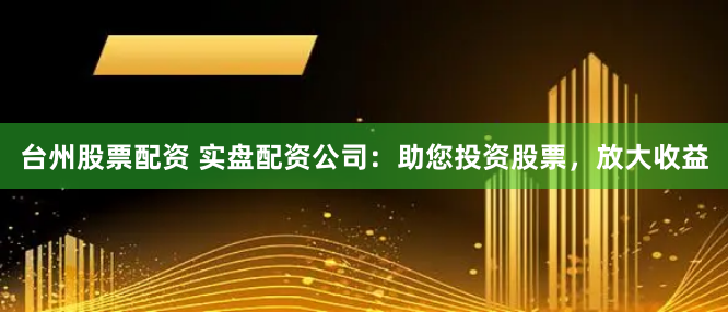 台州股票配资 实盘配资公司：助您投资股票，放大收益