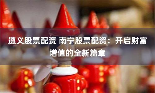 遵义股票配资 南宁股票配资：开启财富增值的全新篇章