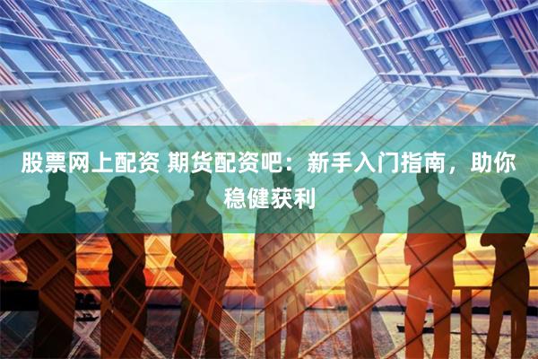 股票网上配资 期货配资吧：新手入门指南，助你稳健获利