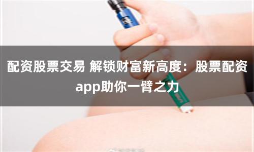 配资股票交易 解锁财富新高度：股票配资app助你一臂之力