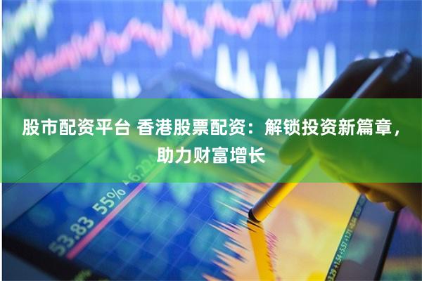 股市配资平台 香港股票配资:解锁投资新篇章,助力财富增长