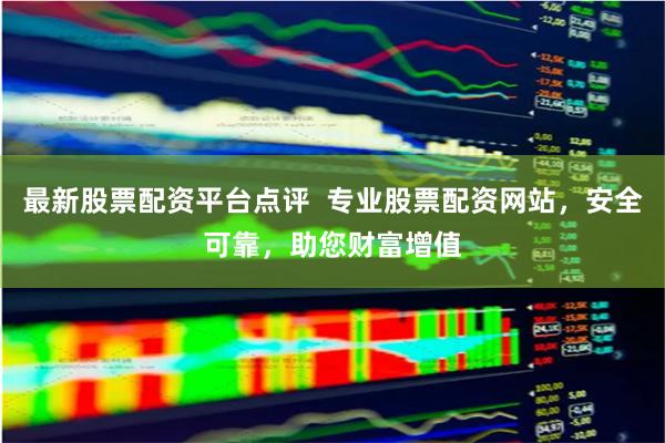 最新股票配资平台点评 专业股票配资网站,安全可靠,助您财富增值