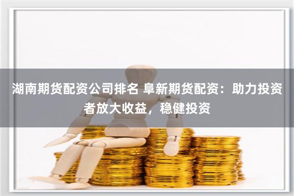 湖南期货配资公司排名 阜新期货配资：助力投资者放大收益，稳健投资