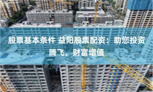 股票基本条件 益阳股票配资：助您投资腾飞，财富增值