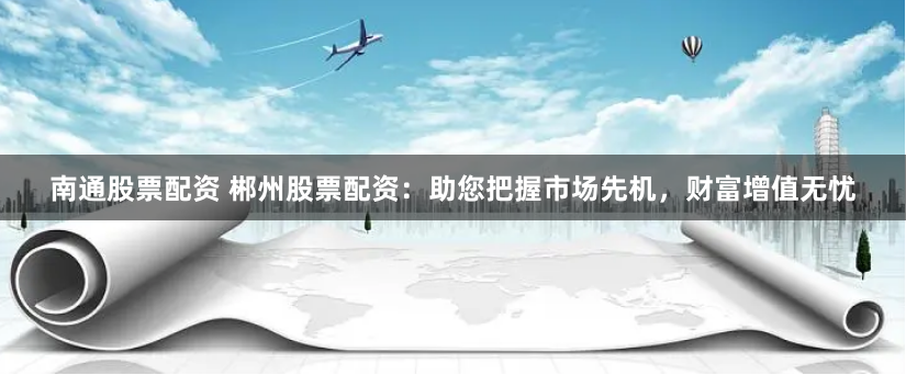 南通股票配资 郴州股票配资：助您把握市场先机，财富增值无忧