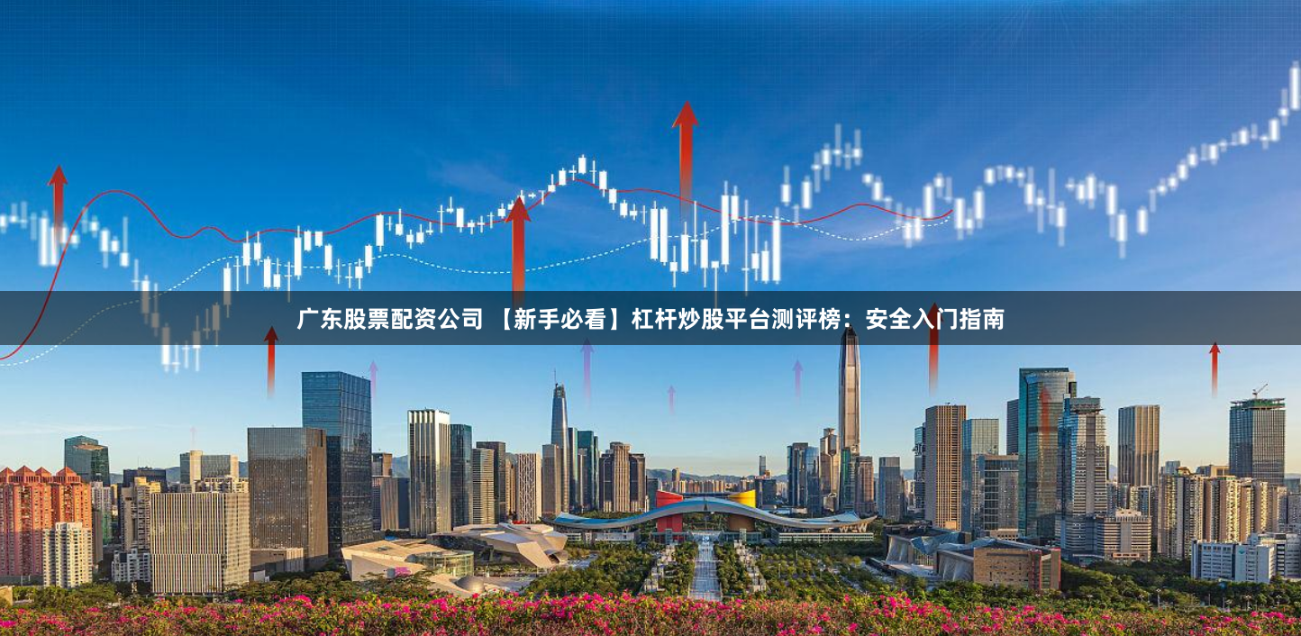 广东股票配资公司 【新手必看】杠杆炒股平台测评榜：安全入门指南