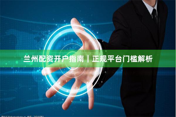兰州配资开户指南｜正规平台门槛解析